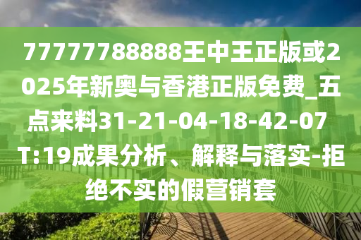 77777788888王中王正版或2025年新奧與香港正版免費(fèi)_五點(diǎn)來料31-21-04-18-42-07 T:19成果分析、解釋與落實(shí)-拒絕不實(shí)的假營銷套
