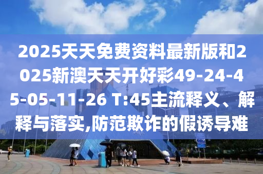 2025天天免費(fèi)資料最新版和2025新澳天天開好彩49-24-45-05-11-26 T:45主流釋義、解釋與落實(shí),防范欺詐的假誘導(dǎo)難