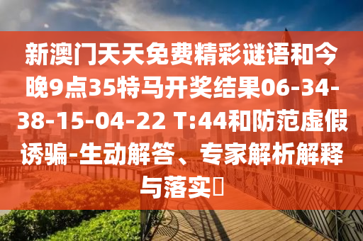 新澳門天天免費(fèi)精彩謎語(yǔ)和今晚9點(diǎn)35特馬開獎(jiǎng)結(jié)果06-34-38-15-04-22 T:44和防范虛假誘騙-生動(dòng)解答、專家解析解釋與落實(shí)?