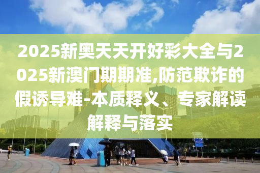 2025新奧天天開好彩大全與2025新澳門期期準(zhǔn),防范欺詐的假誘導(dǎo)難-本質(zhì)釋義、專家解讀解釋與落實(shí)
