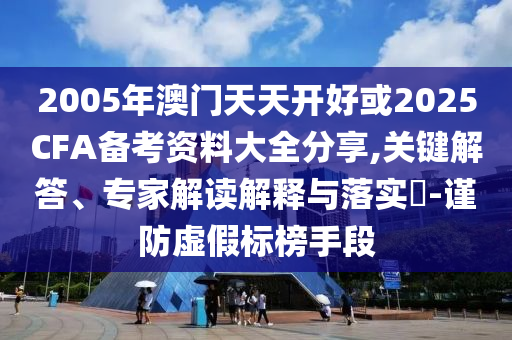 2005年澳門天天開好或2025CFA備考資料大全分享,關鍵解答、專家解讀解釋與落實?-謹防虛假標榜手段