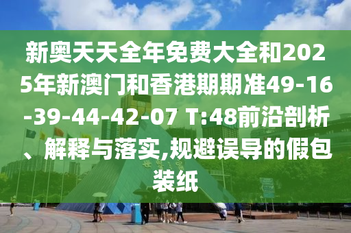 新奧天天全年免費大全和2025年新澳門和香港期期準49-16-39-44-42-07 T:48前沿剖析、解釋與落實,規(guī)避誤導的假包裝紙