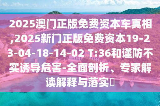 2025澳門正版免費資本車真相,2025新門正版免費資本19-23-04-18-14-02 T:36和謹防不實誘導危害-全面剖析、專家解讀解釋與落實?