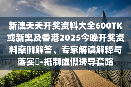 新澳天天開獎資料大全600TK或新奧及香港2025今晚開獎資料案例解答、專家解讀解釋與落實?-抵制虛假誘導套路