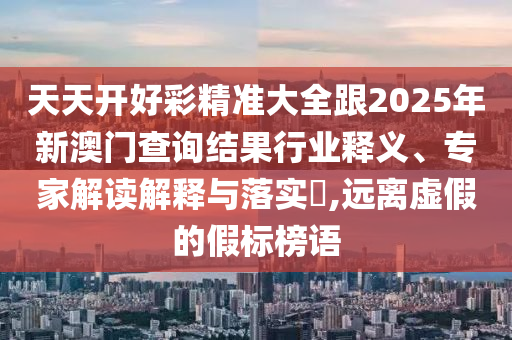 天天開好彩精準(zhǔn)大全跟2025年新澳門查詢結(jié)果行業(yè)釋義、專家解讀解釋與落實(shí)?,遠(yuǎn)離虛假的假標(biāo)榜語