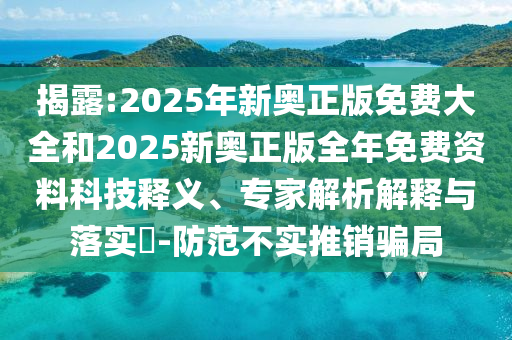 揭露:2025年新奧正版免費大全和2025新奧正版全年免費資料科技釋義、專家解析解釋與落實?-防范不實推銷騙局
