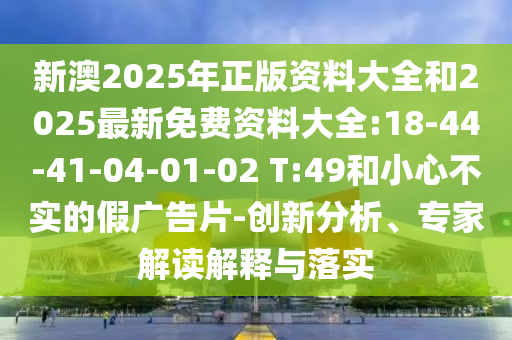 新澳2025年正版資料大全和2025最新免費資料大全:18-44-41-04-01-02 T:49和小心不實的假廣告片-創(chuàng)新分析、專家解讀解釋與落實
