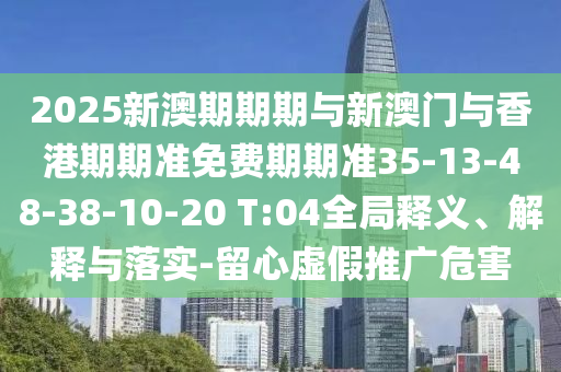 2025新澳期期期與新澳門與香港期期準(zhǔn)免費(fèi)期期準(zhǔn)35-13-48-38-10-20 T:04全局釋義、解釋與落實-留心虛假推廣危害