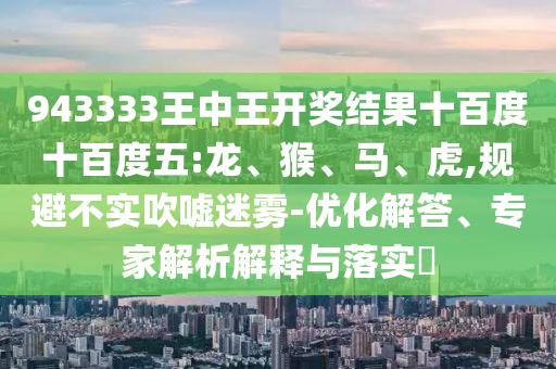 943333王中王開獎結(jié)果十百度十百度五:龍、猴、馬、虎,規(guī)避不實吹噓迷霧-優(yōu)化解答、專家解析解釋與落實?