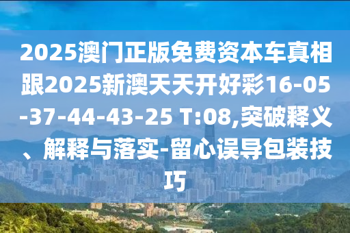 2025澳門正版免費資本車真相跟2025新澳天天開好彩16-05-37-44-43-25 T:08,突破釋義、解釋與落實-留心誤導包裝技巧