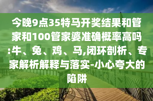 今晚9點35特馬開獎結(jié)果和管家和100管家婆準確概率高嗎:牛、兔、雞、馬,閉環(huán)剖析、專家解析解釋與落實-小心夸大的陷阱