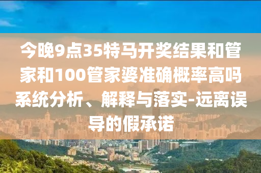 今晚9點(diǎn)35特馬開獎(jiǎng)結(jié)果和管家和100管家婆準(zhǔn)確概率高嗎系統(tǒng)分析、解釋與落實(shí)-遠(yuǎn)離誤導(dǎo)的假承諾