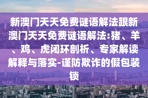 新澳門天天免費(fèi)謎語解法跟新澳門天天免費(fèi)謎語解法:豬、羊、雞、虎閉環(huán)剖析、專家解讀解釋與落實(shí)-謹(jǐn)防欺詐的假包裝鎖
