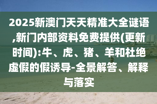 2025新澳門天天精準大全謎語,新門內(nèi)部資料免費提供(更新時間):牛、虎、豬、羊和杜絕虛假的假誘導(dǎo)-全景解答、解釋與落實