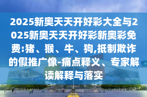2025新奧天天開好彩大全與2025新奧天天開好彩新奧彩免費:豬、猴、牛、狗,抵制欺詐的假推廣像-痛點釋義、專家解讀解釋與落實