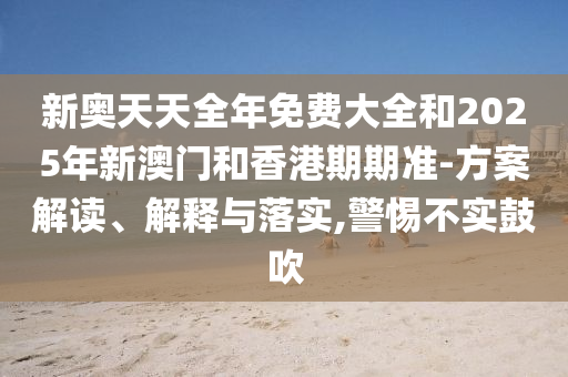 新奧天天全年免費大全和2025年新澳門和香港期期準-方案解讀、解釋與落實,警惕不實鼓吹