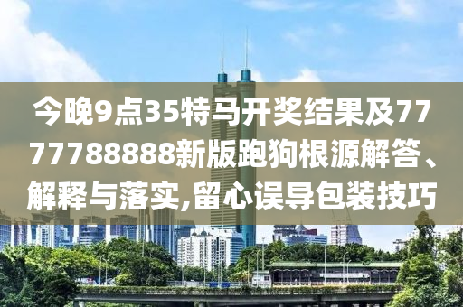 今晚9點(diǎn)35特馬開獎(jiǎng)結(jié)果及7777788888新版跑狗根源解答、解釋與落實(shí),留心誤導(dǎo)包裝技巧