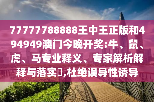 77777788888王中王正版和494949澳門今晚開獎(jiǎng):牛、鼠、虎、馬專業(yè)釋義、專家解析解釋與落實(shí)?,杜絕誤導(dǎo)性誘導(dǎo)
