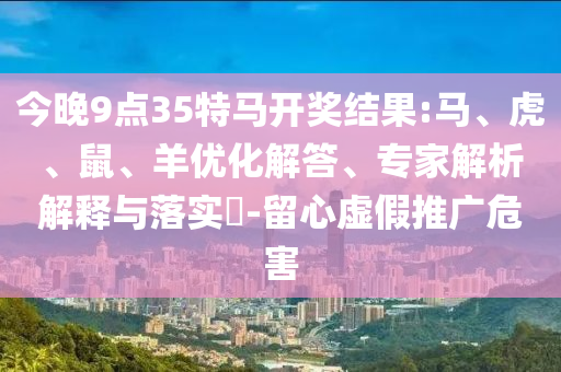 今晚9點(diǎn)35特馬開(kāi)獎(jiǎng)結(jié)果:馬、虎、鼠、羊優(yōu)化解答、專(zhuān)家解析解釋與落實(shí)?-留心虛假推廣危害
