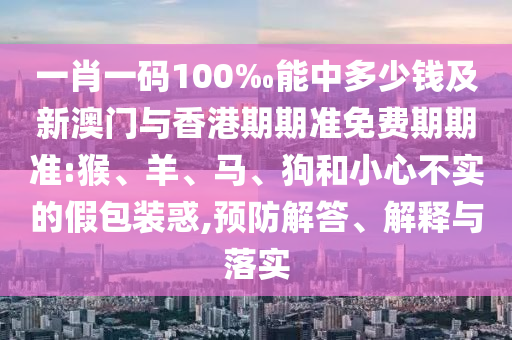 一肖一碼100‰能中多少錢及新澳門與香港期期準免費期期準:猴、羊、馬、狗和小心不實的假包裝惑,預防解答、解釋與落實
