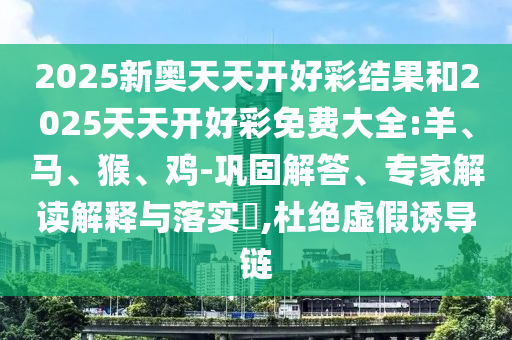 2025新奧天天開(kāi)好彩結(jié)果和2025天天開(kāi)好彩免費(fèi)大全:羊、馬、猴、雞-鞏固解答、專家解讀解釋與落實(shí)?,杜絕虛假誘導(dǎo)鏈