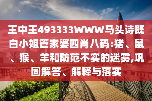 王中王493333WWW馬頭詩既白小姐管家婆四肖八碼:豬、鼠、猴、羊和防范不實(shí)的迷霧,鞏固解答、解釋與落實(shí)
