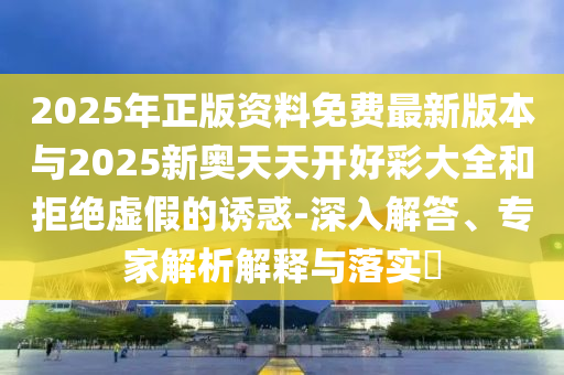 2025年正版資料免費最新版本與2025新奧天天開好彩大全和拒絕虛假的誘惑-深入解答、專家解析解釋與落實?