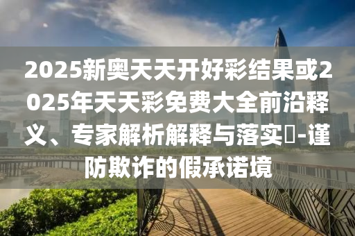 2025新奧天天開(kāi)好彩結(jié)果或2025年天天彩免費(fèi)大全前沿釋義、專(zhuān)家解析解釋與落實(shí)?-謹(jǐn)防欺詐的假承諾境