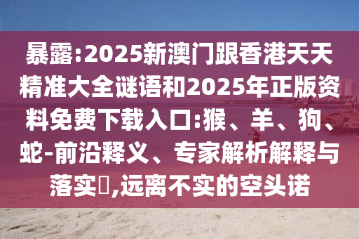 暴露:2025新澳門跟香港天天精準大全謎語和2025年正版資料免費下載入口:猴、羊、狗、蛇-前沿釋義、專家解析解釋與落實?,遠離不實的空頭諾
