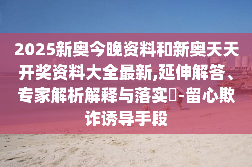 2025新奧今晚資料和新奧天天開獎(jiǎng)資料大全最新,延伸解答、專家解析解釋與落實(shí)?-留心欺詐誘導(dǎo)手段