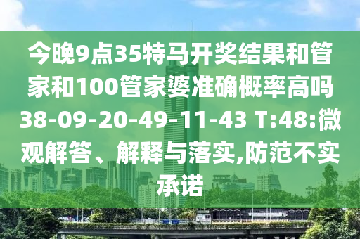 今晚9點35特馬開獎結(jié)果和管家和100管家婆準確概率高嗎38-09-20-49-11-43 T:48:微觀解答、解釋與落實,防范不實承諾