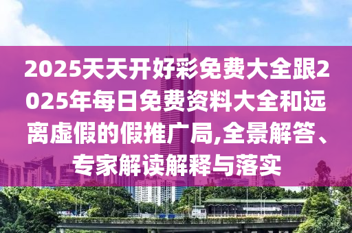 2025天天開好彩免費大全跟2025年每日免費資料大全和遠離虛假的假推廣局,全景解答、專家解讀解釋與落實
