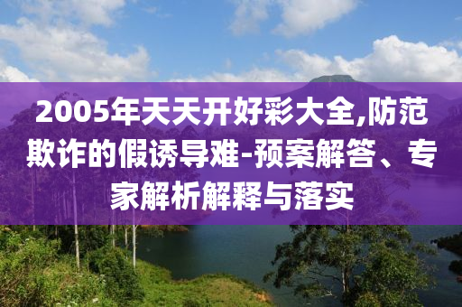 2005年天天開好彩大全,防范欺詐的假誘導難-預案解答、專家解析解釋與落實