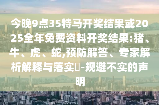 今晚9點(diǎn)35特馬開(kāi)獎(jiǎng)結(jié)果或2025全年免費(fèi)資料開(kāi)獎(jiǎng)結(jié)果:豬、牛、虎、蛇,預(yù)防解答、專家解析解釋與落實(shí)?-規(guī)避不實(shí)的聲明