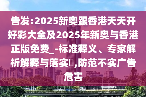 告發(fā):2025新奧跟香港天天開好彩大全及2025年新奧與香港正版免費_-標準釋義、專家解析解釋與落實?,防范不實廣告危害