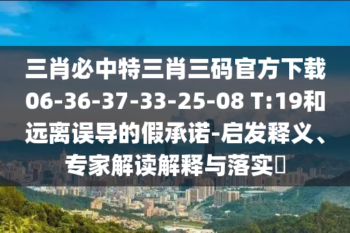 三肖必中特三肖三碼官方下載06-36-37-33-25-08 T:19和遠離誤導的假承諾-啟發(fā)釋義、專家解讀解釋與落實?