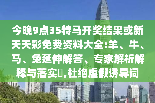 今晚9點35特馬開獎結果或新天天彩免費資料大全:羊、牛、馬、兔延伸解答、專家解析解釋與落實?,杜絕虛假誘導詞