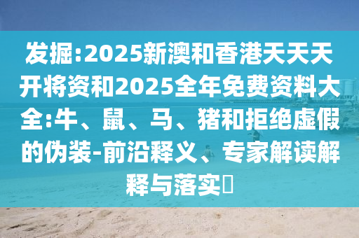 發(fā)掘:2025新澳和香港天天天開將資和2025全年免費資料大全:牛、鼠、馬、豬和拒絕虛假的偽裝-前沿釋義、專家解讀解釋與落實?