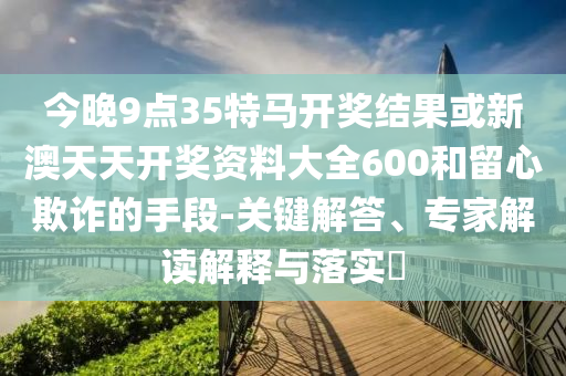 今晚9點(diǎn)35特馬開獎(jiǎng)結(jié)果或新澳天天開獎(jiǎng)資料大全600和留心欺詐的手段-關(guān)鍵解答、專家解讀解釋與落實(shí)?