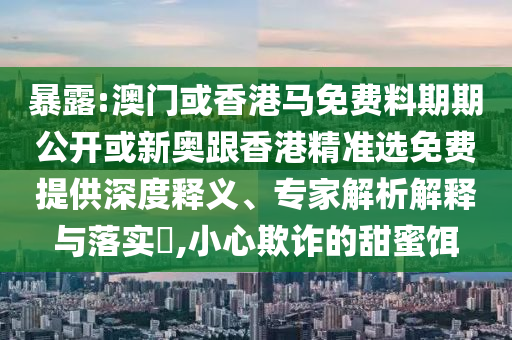 暴露:澳門(mén)或香港馬免費(fèi)料期期公開(kāi)或新奧跟香港精準(zhǔn)選免費(fèi)提供深度釋義、專(zhuān)家解析解釋與落實(shí)?,小心欺詐的甜蜜餌