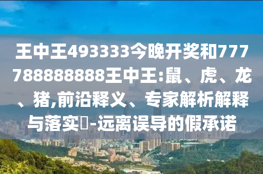 王中王493333今晚開獎和777788888888王中王:鼠、虎、龍、豬,前沿釋義、專家解析解釋與落實?-遠離誤導的假承諾