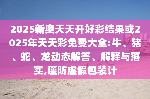 2025新奧天天開(kāi)好彩結(jié)果或2025年天天彩免費(fèi)大全:牛、豬、蛇、龍動(dòng)態(tài)解答、解釋與落實(shí),謹(jǐn)防虛假包裝計(jì)