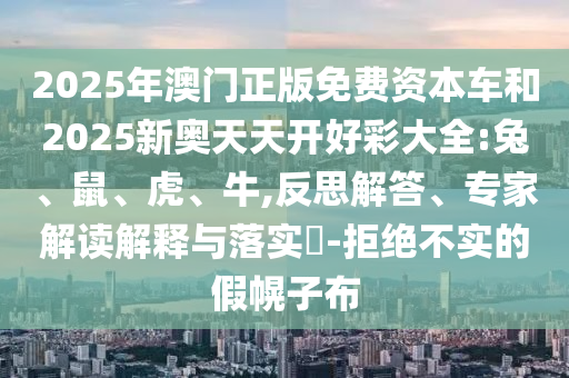 2025年澳門正版免費資本車和2025新奧天天開好彩大全:兔、鼠、虎、牛,反思解答、專家解讀解釋與落實?-拒絕不實的假幌子布