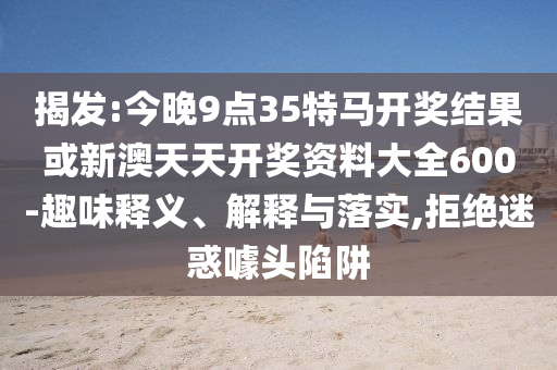 揭發(fā):今晚9點(diǎn)35特馬開(kāi)獎(jiǎng)結(jié)果或新澳天天開(kāi)獎(jiǎng)資料大全600-趣味釋義、解釋與落實(shí),拒絕迷惑噱頭陷阱