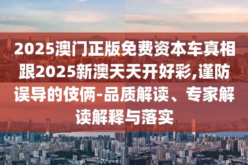 2025澳門正版免費(fèi)資本車真相跟2025新澳天天開好彩,謹(jǐn)防誤導(dǎo)的伎倆-品質(zhì)解讀、專家解讀解釋與落實(shí)