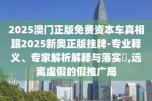 2025澳門正版免費(fèi)資本車真相跟2025新奧正版掛牌-專業(yè)釋義、專家解析解釋與落實(shí)?,遠(yuǎn)離虛假的假推廣局
