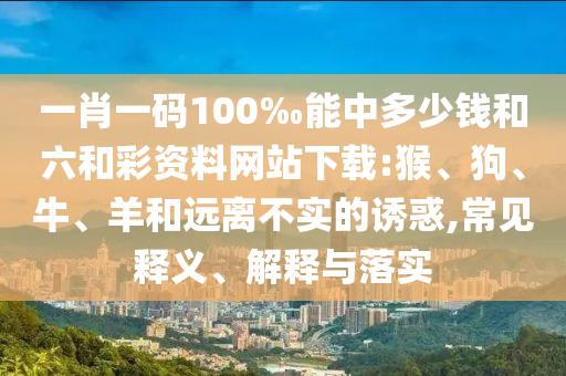 一肖一碼100‰能中多少錢和六和彩資料網(wǎng)站下載:猴、狗、牛、羊和遠(yuǎn)離不實(shí)的誘惑,常見釋義、解釋與落實(shí)