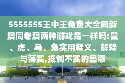 5555555王中王免費(fèi)大全同新澳同老澳兩種游戲是一樣嗎:鼠、虎、馬、兔實(shí)用釋義、解釋與落實(shí),抵制不實(shí)的蠱惑