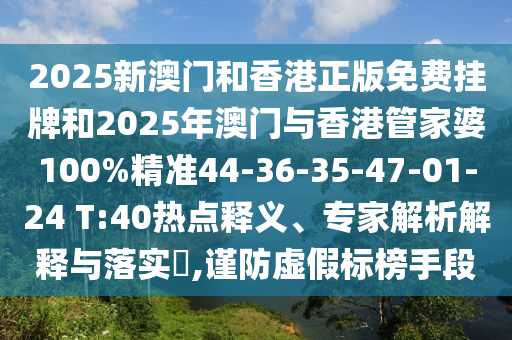 2025新澳門和香港正版免費(fèi)掛牌和2025年澳門與香港管家婆100%精準(zhǔn)44-36-35-47-01-24 T:40熱點(diǎn)釋義、專家解析解釋與落實(shí)?,謹(jǐn)防虛假標(biāo)榜手段