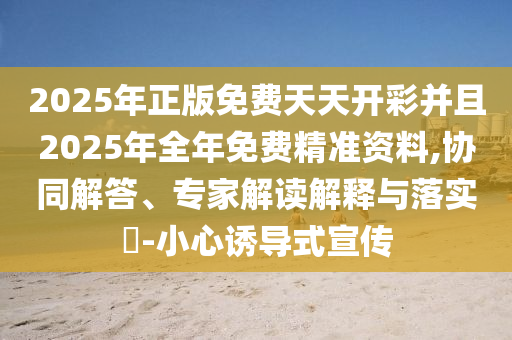 2025年正版免費(fèi)天天開彩并且2025年全年免費(fèi)精準(zhǔn)資料,協(xié)同解答、專家解讀解釋與落實(shí)?-小心誘導(dǎo)式宣傳